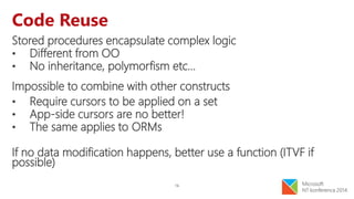 16
Code Reuse
Stored procedures encapsulate complex logic
• Different from OO
• No inheritance, polymorfism etc…
Impossible to combine with other constructs
• Require cursors to be applied on a set
• App-side cursors are no better!
• The same applies to ORMs
If no data modification happens, better use a function (ITVF if
possible)
 