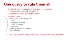 One query to rule them all
• Set-based is ok, everything in one query is too much
• The optimizer is good, not perfect
• Too complex: where do we start from?
• Divide et impera
• Break the code into pieces
• CTEs
• Temporary tables
• Table Variables
• Functions
• Identify redundant pieces
• Re-assemble
• http://spaghettidba.com/2012/03/15/how-to-eat-a-sql-elephant/
 
