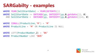 28
SARGabilty - examples
WHERE YEAR(SellStartDate) = YEAR(GETDATE())
WHERE SellStartDate >= DATEADD(yy, DATEDIFF(yy,0,getdate()), 0)
AND SellStartDate < DATEADD(yy, DATEDIFF(yy,0,getdate())+1, 0)
WHERE ISNULL(ProductLine,'M') = 'M'
WHERE ProductLine = 'M' OR ProductLine IS NULL
WHERE LEFT(ProductNumber,2) = 'BK'
WHERE ProductNumber LIKE 'BK%'
 