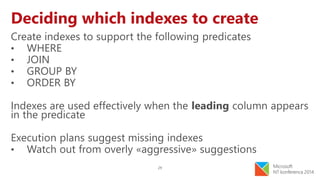 29
Deciding which indexes to create
Create indexes to support the following predicates
• WHERE
• JOIN
• GROUP BY
• ORDER BY
Indexes are used effectively when the leading column appears
in the predicate
Execution plans suggest missing indexes
• Watch out from overly «aggressive» suggestions
 