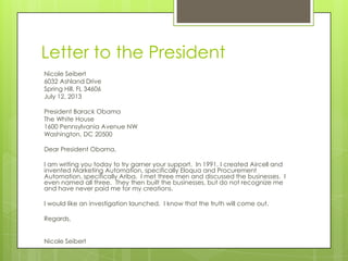 Letter to the President
Nicole Seibert
6032 Ashland Drive
Spring Hill, FL 34606
July 12, 2013
President Barack Obama
The White House
1600 Pennsylvania Avenue NW
Washington, DC 20500
Dear President Obama,
I am writing you today to try garner your support. In 1991, I created Aircell and
invented Marketing Automation, specifically Eloqua and Procurement
Automation, specifically Ariba. I met three men and discussed the businesses. I
even named all three. They then built the businesses, but do not recognize me
and have never paid me for my creations.
I would like an investigation launched. I know that the truth will come out.
Regards,
Nicole Seibert
 