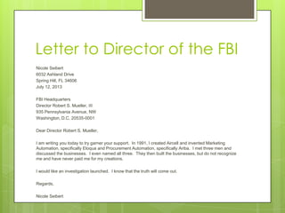 Letter to Director of the FBI
Nicole Seibert
6032 Ashland Drive
Spring Hill, FL 34606
July 12, 2013
FBI Headquarters
Director Robert S. Mueller, III
935 Pennsylvania Avenue, NW
Washington, D.C. 20535-0001
Dear Director Robert S. Mueller,
I am writing you today to try garner your support. In 1991, I created Aircell and invented Marketing
Automation, specifically Eloqua and Procurement Automation, specifically Ariba. I met three men and
discussed the businesses. I even named all three. They then built the businesses, but do not recognize
me and have never paid me for my creations.
I would like an investigation launched. I know that the truth will come out.
Regards,
Nicole Seibert
 