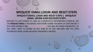MYQUEST EMAIL LOGIN AND RESET STEPS
MYQUEST EMAIL LOGIN AND RESET STEPS | MYQUEST
EMAIL SIGNIN AND RECOVER STEPS
MYQUEST IS A SITE WHERE IT’S USED AS A DIAGNOSTICS APPOINTMENT SCHEDULE. BUT
THE MYQUEST EMAIL IS THE SERVICE THAT WORKS UNDER THE NAME OF CENTURYLINK. IF
YOU OPEN MYQUEST AND CENTURY LINK’S PAGE, YOU WILL SEE MANY SIMILARITIES. SO,
YOU DON’T NEED TO WORRY AS YOU SIGN IN TO THIS LINK.HERE ARE THE STEPS
TO MYQUEST EMAIL LOGIN AND RESET PASSWORD IT NEEDED.
 