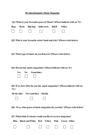 My Questionnaire:Music Magazine
Q1:What is your favourite genre of Music? (Pleaseindicate with an ‘X’)
Rap Rock Hip-hop Indie-rock R&B Other
Q2: Who is your favourite artist/ band and why? (Please write below)
Q3: What type of music do you listen to? (Please write below)
Q4: Do you buy music magazines? (Pleaseindicate with an ‘X’)
Yes No Sometimes
Q5: If so, how often do you buy music magazines? (Pleaseindicate with an
‘X’)
All the time Now and then Hardly
Q6: If so, what genre of music magazines do you buy? (Please write below)
Q7: What kind of colours would you like to see in a magazine?
Blue Black and White Red Yellow Pink Green Other
 