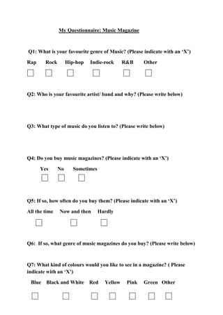 My Questionnaire: Music Magazine



Q1: What is your favourite genre of Music? (Please indicate with an ‘X’)

Rap     Rock        Hip-hop   Indie-rock      R&B     Other




Q2: Who is your favourite artist/ band and why? (Please write below)




Q3: What type of music do you listen to? (Please write below)




Q4: Do you buy music magazines? (Please indicate with an ‘X’)

      Yes      No      Sometimes




Q5: If so, how often do you buy them? (Please indicate with an ‘X’)

All the time   Now and then        Hardly




Q6: If so, what genre of music magazines do you buy? (Please write below)



Q7: What kind of colours would you like to see in a magazine? ( Please
indicate with an ‘X’)

 Blue Black and White Red            Yellow    Pink   Green Other
 