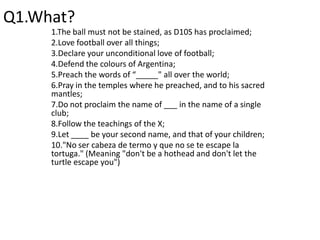 Q1.What?,[object Object],1.The ball must not be stained, as D10S has proclaimed;,[object Object],2.Love football over all things;,[object Object],3.Declare your unconditional love of football;,[object Object],4.Defend the colours of Argentina;,[object Object],5.Preach the words of “_____" all over the world;,[object Object],6.Pray in the temples where he preached, and to his sacred mantles;,[object Object],7.Do not proclaim the name of ___ in the name of a single club;,[object Object],8.Follow the teachings of the X;,[object Object],9.Let ____ be your second name, and that of your children;,[object Object],10."No ser cabeza de termo y que no se te escape la tortuga." (Meaning "don't be a hothead and don't let the turtle escape you"),[object Object]