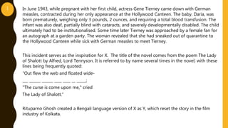 In June 1943, while pregnant with her first child, actress Gene Tierney came down with German
measles, contracted during her only appearance at the Hollywood Canteen. The baby, Daria, was
born prematurely, weighing only 3 pounds, 2 ounces, and requiring a total blood transfusion. The
infant was also deaf, partially blind with cataracts, and severely developmentally disabled. The child
ultimately had to be institutionalised. Some time later Tierney was approached by a female fan for
an autograph at a garden party. The woman revealed that she had sneaked out of quarantine to
the Hollywood Canteen while sick with German measles to meet Tierney.
This incident serves as the inspiration for X. The title of the novel comes from the poem The Lady
of Shalott by Alfred, Lord Tennyson. It is referred to by name several times in the novel, with these
lines being frequently quoted:
“Out flew the web and floated wide-
___ ______ ______ ____ ____ __ _____;
"The curse is come upon me," cried
The Lady of Shalott.”
Rituparno Ghosh created a Bengali language version of X as Y, which reset the story in the film
industry of Kolkata.
1
 