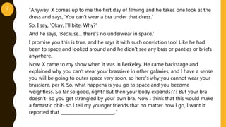 “Anyway, X comes up to me the first day of filming and he takes one look at the
dress and says, 'You can't wear a bra under that dress.'
So, I say, 'Okay, I'll bite. Why?'
And he says, 'Because... there's no underwear in space.'
I promise you this is true, and he says it with such conviction too! Like he had
been to space and looked around and he didn't see any bras or panties or briefs
anywhere.
Now, X came to my show when it was in Berkeley. He came backstage and
explained why you can't wear your brassiere in other galaxies, and I have a sense
you will be going to outer space very soon, so here's why you cannot wear your
brassiere, per X. So, what happens is you go to space and you become
weightless. So far so good, right? But then your body expands??? But your bra
doesn't- so you get strangled by your own bra. Now I think that this would make
a fantastic obit- so I tell my younger friends that no matter how I go, I want it
reported that _________________________.”
2
 