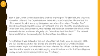 Back in 1964, when Gene Roddenberry shot his original pilot for Star Trek, the show was
somewhat different. The Captain was not James Kirk, but Christopher Pike and the first
officer wasn’t Spock, it was a mysterious woman referred to only as “Number One,”
played by actress X. But 1965 was a very different time, and when the original pilot was
tested with execs and audiences, they rejected the notion of a woman first officer. Even
women in the test audiences allegedly said, “who does she think she is??” The network
demanded that for the second pilot, the first officer should be a man.
Nevertheless, X was still part of the cast when Star Trek finally went on the air in 1966.
She was told to bleach her hair blonde and play the ship’s nurse, Christine Chapel.
Network execs might not have been cool with a female first officer, but they were more
than fine with a blonde in a mini skirt playing a traditional nurse role. But X would go on
to play a much more important role in Star Trek history .
4
 