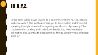 ID X,Y,Z.
In the early 1980s, X was invited to a conference where he, too, had an
audience with Y. The synthesizer had yet to be installed, and X was still
speaking through his own disintegrating vocal cords. Apparently Y had
trouble understanding and knelt down beside X to hear him better,
prompting one scientist to deadpan that "things certainly have changed
since Z."
5
 