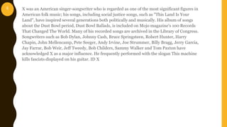 X was an American singer-songwriter who is regarded as one of the most significant figures in
American folk music; his songs, including social justice songs, such as "This Land Is Your
Land", have inspired several generations both politically and musically. His album of songs
about the Dust Bowl period, Dust Bowl Ballads, is included on Mojo magazine's 100 Records
That Changed The World. Many of his recorded songs are archived in the Library of Congress.
Songwriters such as Bob Dylan, Johnny Cash, Bruce Springsteen, Robert Hunter, Harry
Chapin, John Mellencamp, Pete Seeger, Andy Irvine, Joe Strummer, Billy Bragg, Jerry Garcia,
Jay Farrar, Bob Weir, Jeff Tweedy, Bob Childers, Sammy Walker and Tom Paxton have
acknowledged X as a major influence. He frequently performed with the slogan This machine
kills fascists displayed on his guitar. ID X
6
 
