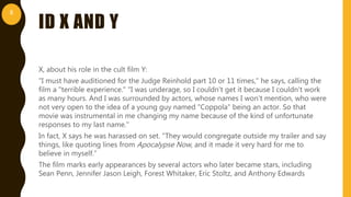 ID X AND Y
X, about his role in the cult film Y:
"I must have auditioned for the Judge Reinhold part 10 or 11 times," he says, calling the
film a "terrible experience." "I was underage, so I couldn't get it because I couldn't work
as many hours. And I was surrounded by actors, whose names I won't mention, who were
not very open to the idea of a young guy named "Coppola" being an actor. So that
movie was instrumental in me changing my name because of the kind of unfortunate
responses to my last name."
In fact, X says he was harassed on set. "They would congregate outside my trailer and say
things, like quoting lines from Apocalypse Now, and it made it very hard for me to
believe in myself.”
The film marks early appearances by several actors who later became stars, including
Sean Penn, Jennifer Jason Leigh, Forest Whitaker, Eric Stoltz, and Anthony Edwards
8
 
