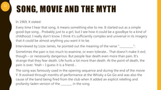 SONG, MOVIE AND THE MYTH
In 1969, X stated:
Every time I hear that song, it means something else to me. It started out as a simple
good-bye song... Probably just to a girl, but I see how it could be a goodbye to a kind of
childhood. I really don't know. I think it's sufficiently complex and universal in its imagery
that it could be almost anything you want it to be.
Interviewed by Lizze James, he pointed out the meaning of the verse ”__________":
Sometimes the pain is too much to examine, or even tolerate... That doesn't make it evil,
though – or necessarily dangerous. But people fear death even more than pain. It's
strange that they fear death. Life hurts a lot more than death. At the point of death, the
pain is over. Yeah – I guess it is a friend…
The song was famously used in the opening sequence and during the end of the movie
Y. It evolved through months of performance at the Whisky a Go Go and was also the
cause of the band being fired from the club when X added an explicit retelling and
profanity-laden version of the ________ in the song.
12
 