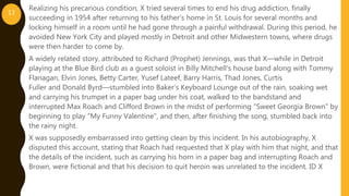 Realizing his precarious condition, X tried several times to end his drug addiction, finally
succeeding in 1954 after returning to his father's home in St. Louis for several months and
locking himself in a room until he had gone through a painful withdrawal. During this period, he
avoided New York City and played mostly in Detroit and other Midwestern towns, where drugs
were then harder to come by.
A widely related story, attributed to Richard (Prophet) Jennings, was that X—while in Detroit
playing at the Blue Bird club as a guest soloist in Billy Mitchell's house band along with Tommy
Flanagan, Elvin Jones, Betty Carter, Yusef Lateef, Barry Harris, Thad Jones, Curtis
Fuller and Donald Byrd—stumbled into Baker's Keyboard Lounge out of the rain, soaking wet
and carrying his trumpet in a paper bag under his coat, walked to the bandstand and
interrupted Max Roach and Clifford Brown in the midst of performing "Sweet Georgia Brown" by
beginning to play "My Funny Valentine", and then, after finishing the song, stumbled back into
the rainy night.
X was supposedly embarrassed into getting clean by this incident. In his autobiography, X
disputed this account, stating that Roach had requested that X play with him that night, and that
the details of the incident, such as carrying his horn in a paper bag and interrupting Roach and
Brown, were fictional and that his decision to quit heroin was unrelated to the incident. ID X
13
 