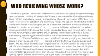 WHO REVIEWING WHOSE WORK?
….Also he has grasped the falsity of the hedonistic attitude to life. Nearly all western thought
since the last war, certainly all “progressive” thought, has assumed tacitly that human beings
desire nothing beyond ease, security and avoidance of pain. In such a view of life there is no
room, for instance, for patriotism and the military virtues. The Socialist who finds his children
playing with soldiers is usually upset, but he is never able to think of a substitute for the tin
soldiers; tin pacifists somehow won’t do. _____, because in his own joyless mind he feels it
with exceptional strength, knows that human beings don’t only want comfort, safety, short
working-hours, hygiene, birth-control and, in general, common sense; they also, at least
intermittently, want struggle and self-sacrifice, not to mention drums, flags and loyalty-
parades. ………..Whereas Socialism, and even capitalism in a more grudging way, have said to
people “I offer you a good time,’’ _____ has said to them “I offer you struggle, danger and
death,” and as a result a whole nation flings itself at his feet. Perhaps later on they will get
sick of it and change their minds, as at the end of the last war. After a few years of slaughter
and starvation “Greatest happiness of the greatest number” is a good slogan, but at this
moment “Better an end with horror than a horror without end” is a winner. Now that we are
fighting against the man who coined it, we ought not to underrate its emotional appeal.
14
 