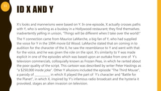 ID X AND Y
X’s looks and mannerisms were based on Y. In one episode, X actually crosses paths
with Y, who is working as a busboy in a Hollywood restaurant; they find themselves
inadvertently yelling in unison, "Things will be different when I take over the world!”
The Y connection came from Maurice LaMarche, a big fan of Y, who had supplied
the voice for Y in the 1994 movie Ed Wood. LaMarche stated that on coming in to
audition for the character of the X, he saw the resemblance to Y and went with that
for the voice, and he was given the role on the spot. X's similarity to Y was made
explicit in one of the episodes which was based upon an outtake from one of Y’s
television commercials, colloquially known as Frozen Peas, in which he ranted about
the poor quality of the script. This cartoon was described by writer Peter Hastings as
"a $250,000 inside joke”. Other Y allusions included the episode "The Third Mouse",
a parody of ___________ in which X played the part of Y’s character and "Battle for
the Planet", in which X, inspired by Y’s infamous radio broadcast and the hysteria it
provoked, stages an alien invasion on television.
15
 