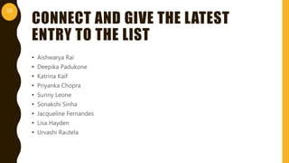 CONNECT AND GIVE THE LATEST
ENTRY TO THE LIST
• Aishwarya Rai
• Deepika Padukone
• Katrina Kaif
• Priyanka Chopra
• Sunny Leone
• Sonakshi Sinha
• Jacqueline Fernandes
• Lisa Hayden
• Urvashi Rautela
16
 