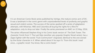 X is an American Comic Book series published by Vertigo, the mature comics arm of DC.
It was a landmark in the comic genre with unprecedented levels of profanity and graphic
sexual and violent scenes. The success of the series sparked off a series of adaptation
attempts, with Miramax, HBO and Columbia all buying the rights for a film/TV
adaptation, only to drop out later. Finally the series premiered on AMC on 22 May, 2016.
The series influenced Stephen King in his Comic book version of The Dark Tower. The
character Yorick from Y: The Last Man (another very popular Graphic Novel series), has a
Zippo lighter with the words "Fuck Communism" engraved, identical to the one owned
by the titular character in X. When asked about it he says it's "from this book I read
once... a graphic novel. You know, like a comic book."
20
 