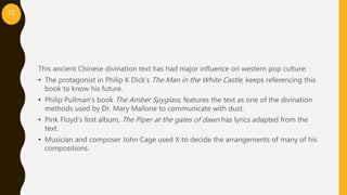 This ancient Chinese divination text has had major influence on western pop culture:
• The protagonist in Philip K Dick’s The Man in the White Castle, keeps referencing this
book to know his future.
• Philip Pullman’s book The Amber Spyglass, features the text as one of the divination
methods used by Dr. Mary Mallone to communicate with dust.
• Pink Floyd’s first album, The Piper at the gates of dawn has lyrics adapted from the
text.
• Musician and composer John Cage used X to decide the arrangements of many of his
compositions.
21
 