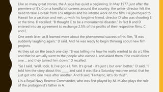 Like so many great stories, the A saga has quiet a beginning. In May 1977, just after the
premiere of B’s C on a handful of screens around the country, the writer-director felt the
need to take a break from Los Angeles and his intense work on the film. He journeyed to
Hawaii for a vacation and met up with his longtime friend, director D who was shooting E
at the time. D recalled: “B thought C to be a monumental disaster.” In fact B and D
entered into an agreement to exchange 2.5% of the profits of their respective films, C
and E.
One week later, as B learned more about the phenomenal success of his film, “B was
suddenly laughing again,” D said. And he was ready to begin thinking about new film
projects.
As they sat on the beach one day, ”B was telling me how he really wanted to do a L film,
and that he actually went to the people who owned L and asked them if he could direct
one ... and they turned him down.” D recalled.
"So I said, 'Well, look, B, I've got a L film. It's great - it's just L but even better,” D said. "I
told him the story about this _____ and said it was like a Saturday-matinee serial, that he
just got into one mess after another. And B said, 'Fantastic, let's do this!’”.
L is a Royal Navy Reserve Commander, who was first played by M. M also plays the role
of the protagonist’s father in A.
 