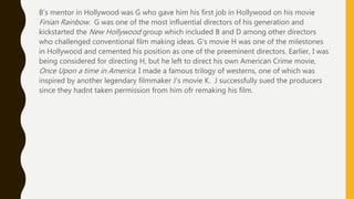 B’s mentor in Hollywood was G who gave him his first job in Hollywood on his movie
Finian Rainbow. G was one of the most influential directors of his generation and
kickstarted the New Hollywood group which included B and D among other directors
who challenged conventional film making ideas. G’s movie H was one of the milestones
in Hollywood and cemented his position as one of the preeminent directors. Earlier, I was
being considered for directing H, but he left to direct his own American Crime movie,
Once Upon a time in America. I made a famous trilogy of westerns, one of which was
inspired by another legendary filmmaker J’s movie K. J successfully sued the producers
since they hadnt taken permission from him ofr remaking his film.
 