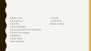 A Indian Jones
B George Lucas
C Star Wars
D Steven Speilberg
E Close Encounters of the Third Kind
G Francis Ford Coppola
H Godfather
I Sergio Leone
J Akira Kurosawa
K Yojimbo
L James Bond
M Sean Connery
 