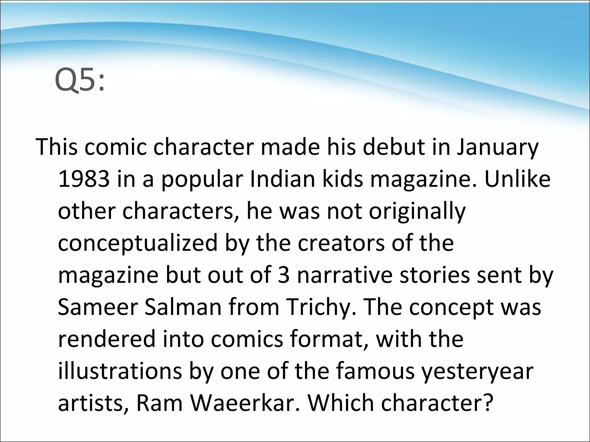 Q5: This comic character made his debut in January 1983 in a popular Indian kids magazine. Unlike other characters, he was not originally conceptualized by the creators of the magazine but out of 3 narrative stories sent by Sameer Salman from Trichy. The concept was rendered into comics format, with the illustrations by one of the famous yesteryear artists, Ram Waeerkar. Which character? 