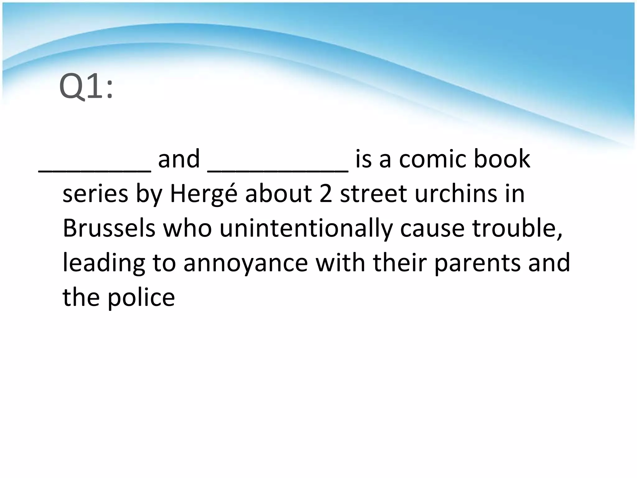 Q1: ________ and __________ is a comic book series by Hergé about 2 street urchins in Brussels who unintentionally cause trouble, leading to annoyance with their parents and the police 