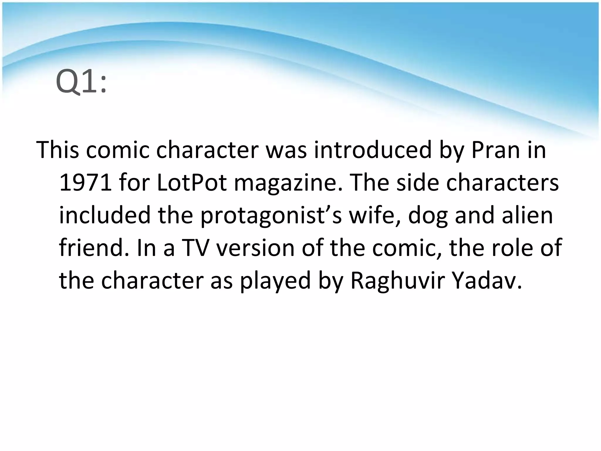 Q1: This comic character was introduced by Pran in 1971 for LotPot magazine. The side characters included the protagonist’s wife, dog and alien friend. In a TV version of the comic, the role of the character as played by Raghuvir Yadav.  