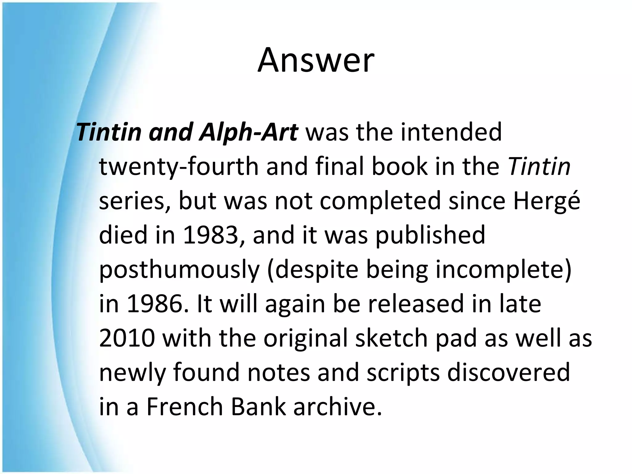 Tintin and Alph-Art   was the intended twenty-fourth and final book in the  Tintin  series, but was not completed since Hergé died in 1983, and it was published posthumously (despite being incomplete) in 1986. It will again be released in late 2010 with the original sketch pad as well as newly found notes and scripts discovered in a French Bank archive.  Answer 