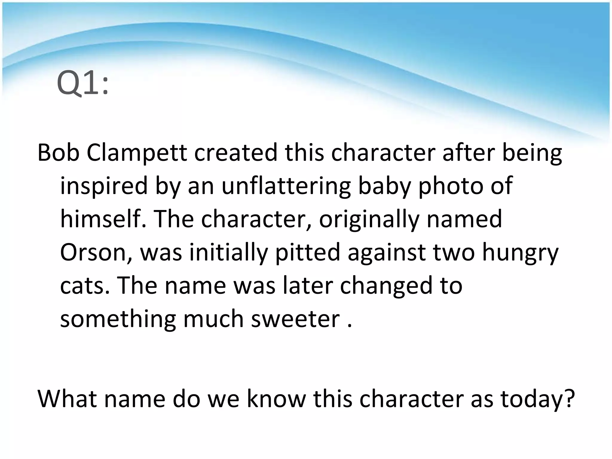 Q1: Bob Clampett created this character after being inspired by an unflattering baby photo of himself. The character, originally named Orson, was initially pitted against two hungry cats. The name was later changed to something much sweeter .  What name do we know this character as today? 