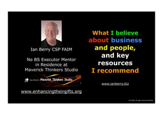 © Ian Berry All rights reserved worldwide
What I believe
about business
and people,
and key
resources
I recommend
www.ianberry.biz
Ian Berry CSP FAIM
No BS Executor Mentor
in Residence at
Maverick Thinkers Studio
www.enhancingtheirgifts.org
 