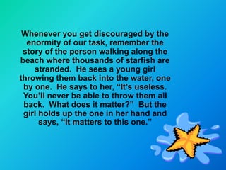 Whenever you get discouraged by the
  enormity of our task, remember the
 story of the person walking along the
beach where thousands of starfish are
    stranded. He sees a young girl
throwing them back into the water, one
 by one. He says to her, “It’s useless.
 You’ll never be able to throw them all
 back. What does it matter?” But the
 girl holds up the one in her hand and
      says, “It matters to this one.”
 