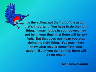 It's the action, not the fruit of the action,
that's important. You have to do the right
 thing. It may not be in your power, may
not be in your time, that there will be any
  fruit. But that does not mean you stop
   doing the right thing. You may never
     know what results come from your
  action. But if you do nothing, there will
                be no result.

                           Mahatma Gandhi
 