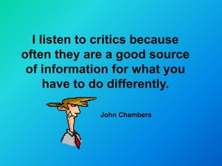 I listen to critics because
often they are a good source
 of information for what you
     have to do differently.

             John Chambers
 