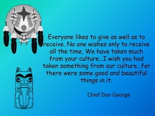 Everyone likes to give as well as to
receive. No one wishes only to receive
   all the time. We have taken much
  from your culture…I wish you had
taken something from our culture…for
 there were some good and beautiful
               things in it.

               Chief Dan George
 