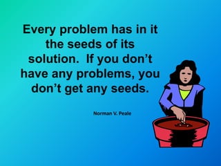 Every problem has in it
    the seeds of its
 solution. If you don’t
have any problems, you
 don’t get any seeds.
            Norman V. Peale
 
