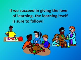If we succeed in giving the love
  of learning, the learning itself
  is sure to follow!
 