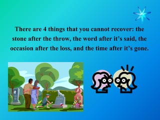 There are 4 things that you cannot recover: the
 stone after the throw, the word after it’s said, the
occasion after the loss, and the time after it’s gone.
 