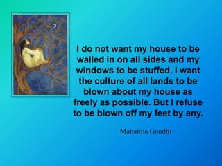 I do not want my house to be
 walled in on all sides and my
 windows to be stuffed. I want
  the culture of all lands to be
   blown about my house as
freely as possible. But I refuse
to be blown off my feet by any.
           Mahatma Gandhi
 