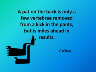 A pat on the back is only a
 few vertebrae removed
 from a kick in the pants,
   but is miles ahead in
          results.

                   V Wilcox
 