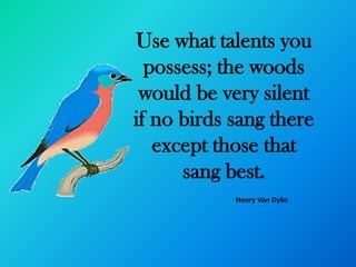 Use what talents you
  possess; the woods
 would be very silent
if no birds sang there
   except those that
      sang best.
            Henry Van Dyke
 