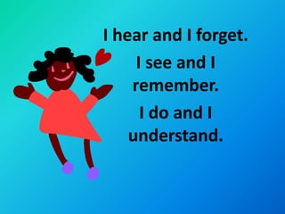I hear and I forget.
     I see and I
    remember.
      I do and I
    understand.
 
