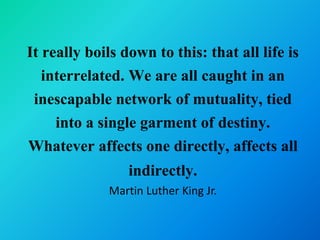 It really boils down to this: that all life is
   interrelated. We are all caught in an
 inescapable network of mutuality, tied
     into a single garment of destiny.
Whatever affects one directly, affects all
                 indirectly.
             Martin Luther King Jr.
 