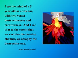 I see the mind of a 5
year old as a volcano
with two vents:
destructiveness and
creativeness. And I see
that to the extent that
we exercise the creative
channel, we atrophy the
destructive one.
          Sylvia Ashton-Warner
 