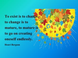 To exist is to change,
to change is to
mature, to mature is
to go on creating
oneself endlessly.
Henri Bergson
 