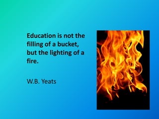 Education is not the
filling of a bucket,
but the lighting of a
fire.

W.B. Yeats
 