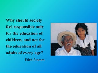 Why should society
feel responsible only
for the education of
children, and not for
the education of all
adults of every age?
          Erich Fromm
 