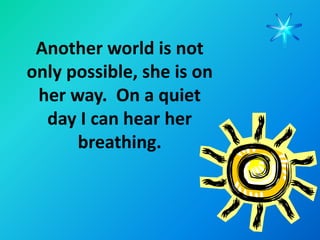 Another world is not
only possible, she is on
 her way. On a quiet
  day I can hear her
      breathing.
 