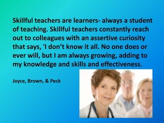 Skillful teachers are learners- always a student
of teaching. Skillful teachers constantly reach
out to colleagues with an assertive curiosity
that says, 'I don’t know it all. No one does or
ever will, but I am always growing, adding to
my knowledge and skills and effectiveness.

Joyce, Brown, & Peck
 